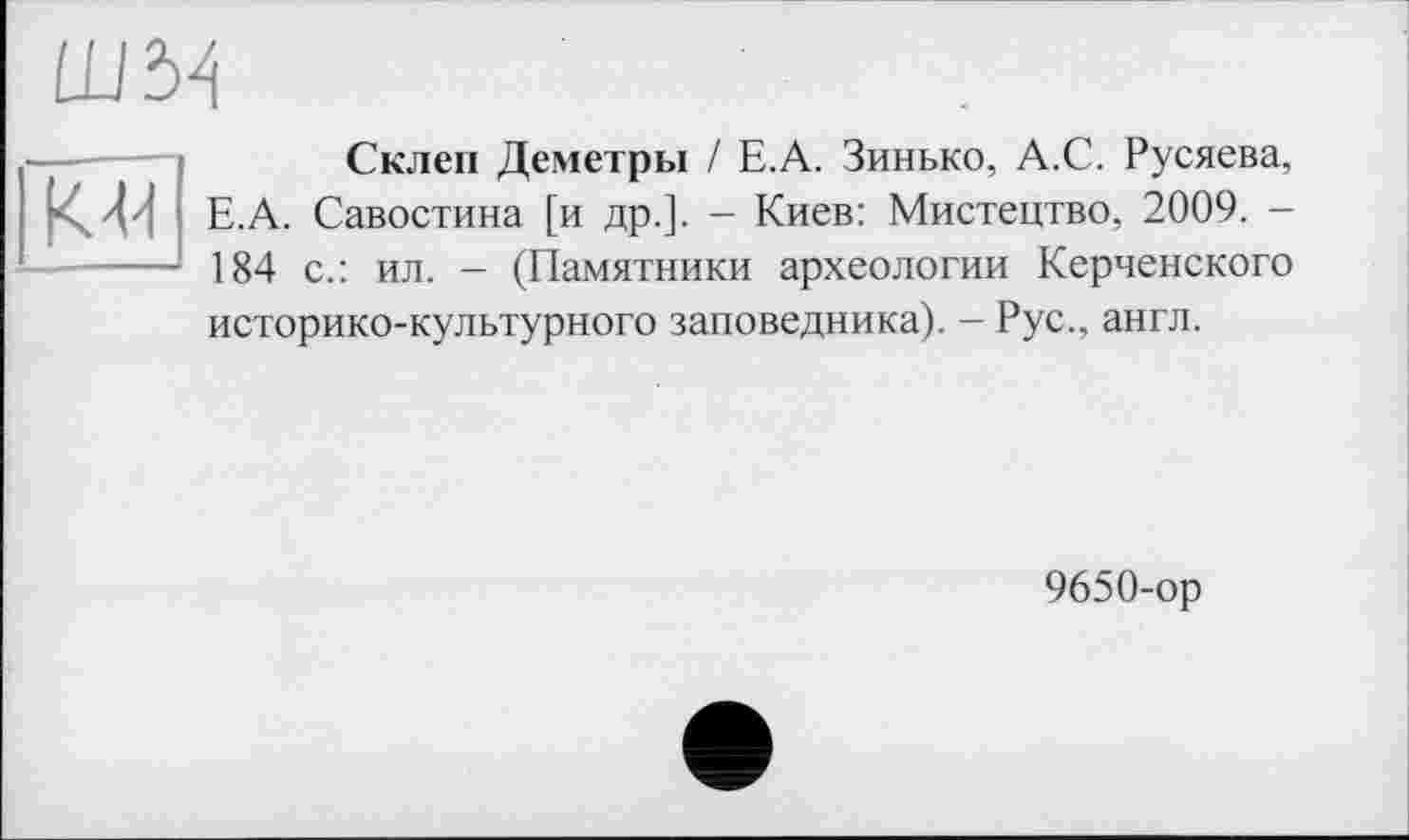 ﻿Ш W
К 41
Склеп Деметры / Е.А. Зинько, А.С. Русяева, Е.А. Савостина [и др.]. - Киев: Мистецтво, 2009. -184 с.: ил. - (Памятники археологии Керченского историко-культурного заповедника). - Рус., англ.
9650-ор